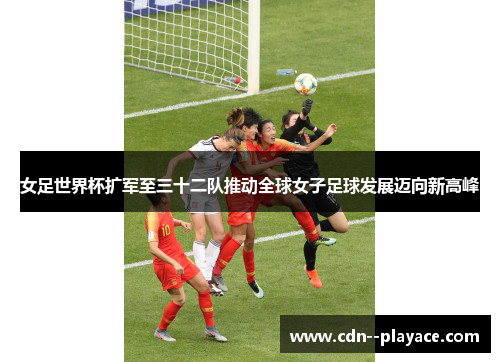 女足世界杯扩军至三十二队推动全球女子足球发展迈向新高峰