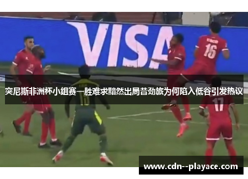 突尼斯非洲杯小组赛一胜难求黯然出局昔劲旅为何陷入低谷引发热议 突尼斯非洲杯小组赛一胜难求黯然出局昔劲旅为何陷入低谷引发热议