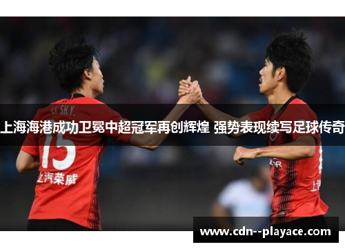 上海海港成功卫冕中超冠军再创辉煌 强势表现续写足球传奇 上海海港成功卫冕中超冠军再创辉煌 强势表现续写足球传奇